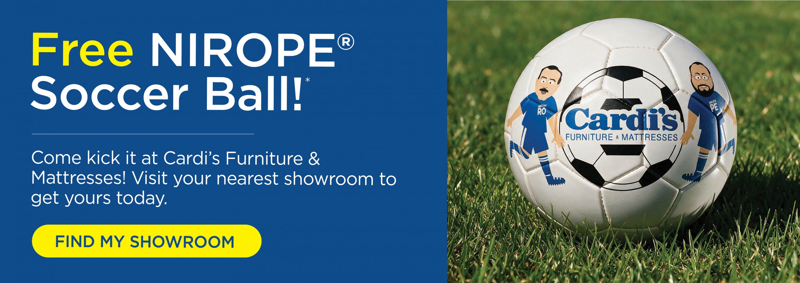 Free Nirope soccer ball! Come kick it at Cardi's Furniture and Mattresses! Visit your nearest showroom to get yours today.
Find my showroom!